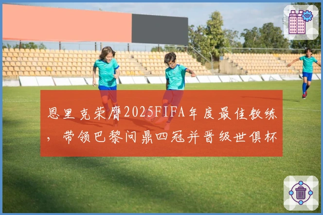 恩里克荣膺2025FIFA年度最佳教练，带领巴黎问鼎四冠并晋级世俱杯决赛