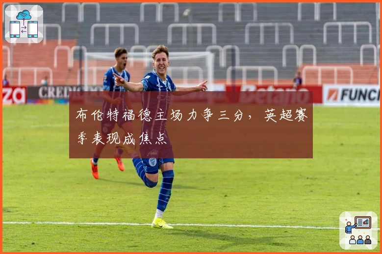 布伦特福德主场力争三分，英超赛季表现成焦点