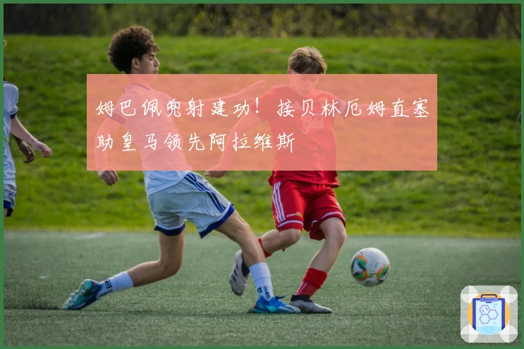 姆巴佩兜射建功！接贝林厄姆直塞助皇马领先阿拉维斯