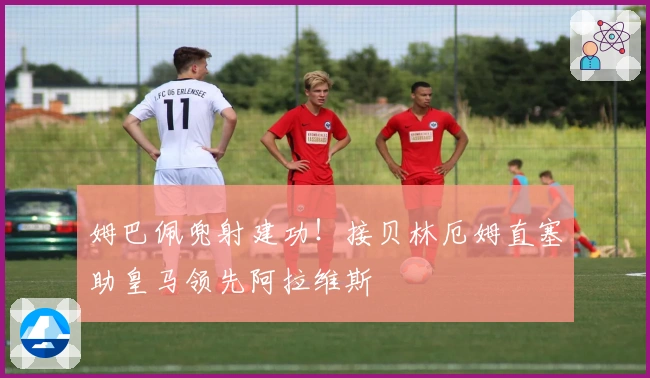 姆巴佩兜射建功！接贝林厄姆直塞助皇马领先阿拉维斯