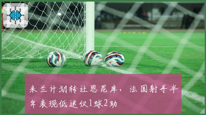 米兰计划转让恩昆库，法国射手半年表现低迷仅1球2助