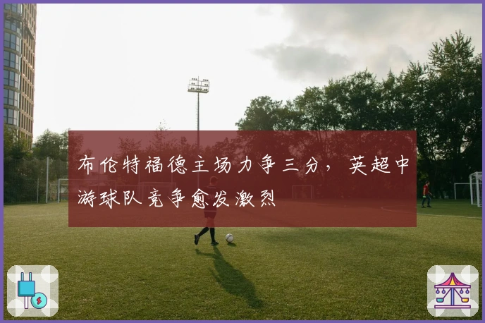 布伦特福德主场力争三分，英超中游球队竞争愈发激烈